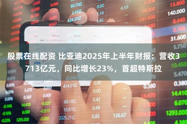 股票在线配资 比亚迪2025年上半年财报：营收3713亿元，同比增长23%，首超特斯拉