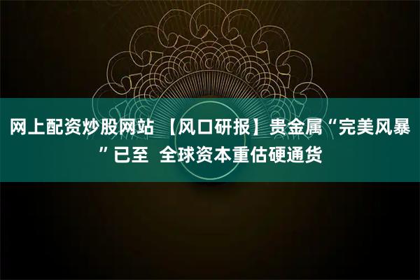 网上配资炒股网站 【风口研报】贵金属“完美风暴”已至  全球资本重估硬通货