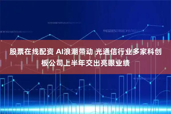 股票在线配资 AI浪潮带动 光通信行业多家科创板公司上半年交出亮眼业绩