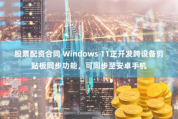 股票配资合同 Windows 11正开发跨设备剪贴板同步功能，可同步至安卓手机