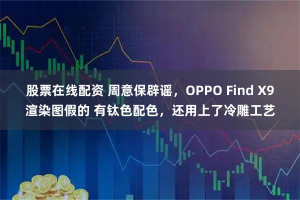 股票在线配资 周意保辟谣，OPPO Find X9渲染图假的 有钛色配色，还用上了冷雕工艺