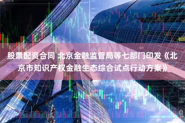股票配资合同 北京金融监管局等七部门印发《北京市知识产权金融生态综合试点行动方案》
