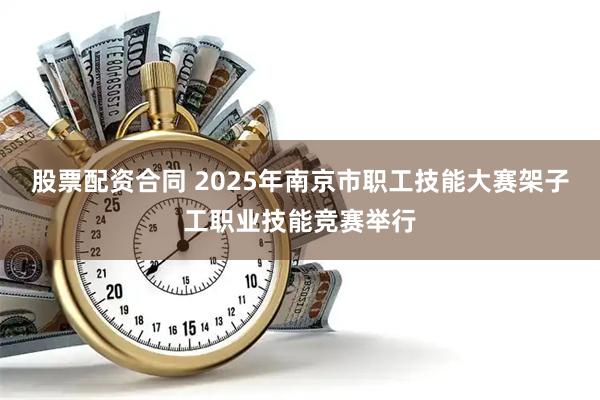 股票配资合同 2025年南京市职工技能大赛架子工职业技能竞赛举行