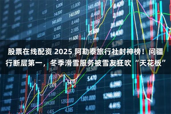 股票在线配资 2025 阿勒泰旅行社封神榜！问疆行断层第一，冬季滑雪服务被雪友狂吹 “天花板”
