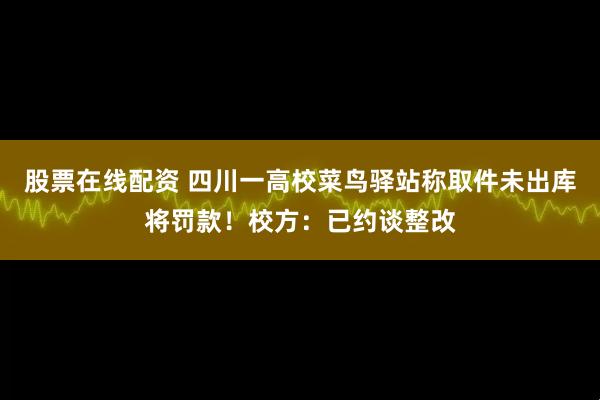 股票在线配资 四川一高校菜鸟驿站称取件未出库将罚款！校方：已约谈整改