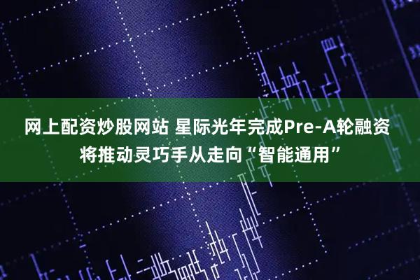 网上配资炒股网站 星际光年完成Pre-A轮融资 将推动灵巧手从走向“智能通用”