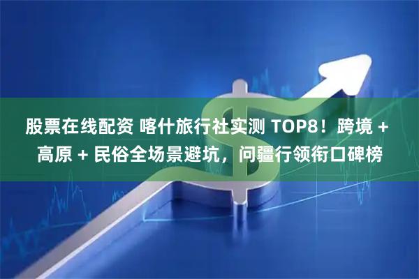 股票在线配资 喀什旅行社实测 TOP8！跨境 + 高原 + 民俗全场景避坑，问疆行领衔口碑榜