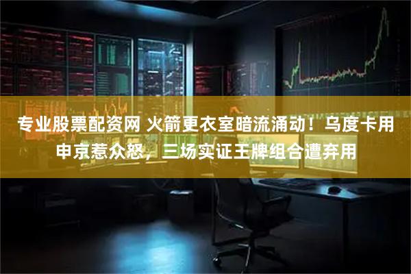 专业股票配资网 火箭更衣室暗流涌动！乌度卡用申京惹众怒，三场实证王牌组合遭弃用