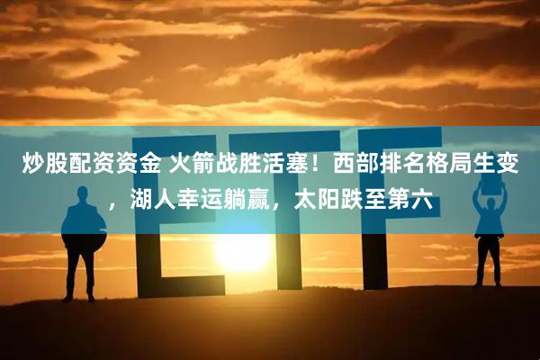 炒股配资资金 火箭战胜活塞！西部排名格局生变，湖人幸运躺赢，太阳跌至第六