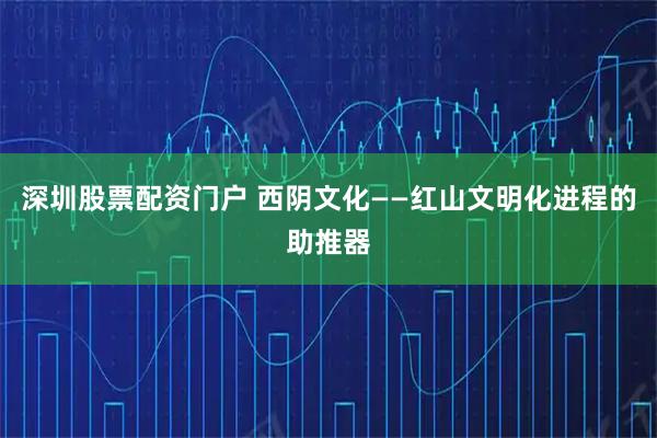 深圳股票配资门户 西阴文化——红山文明化进程的助推器