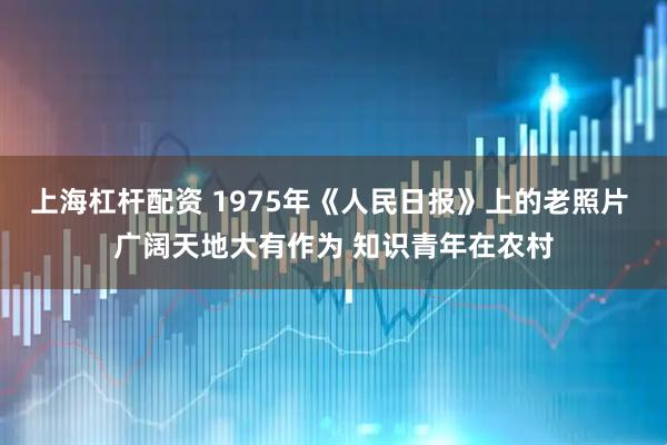上海杠杆配资 1975年《人民日报》上的老照片 广阔天地大有作为 知识青年在农村