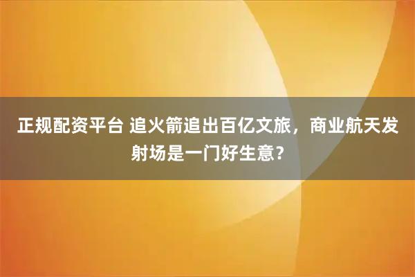 正规配资平台 追火箭追出百亿文旅，商业航天发射场是一门好生意？