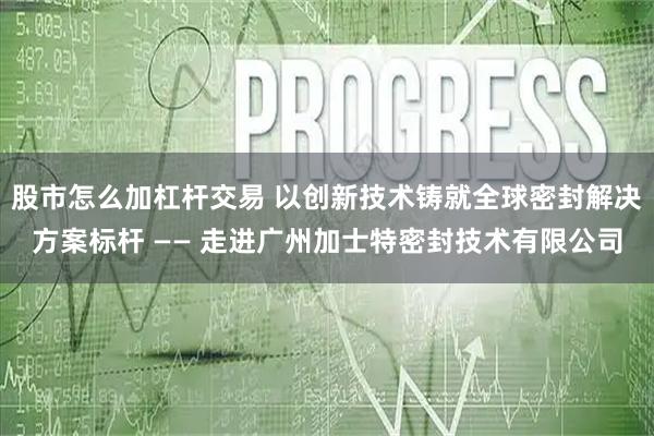 股市怎么加杠杆交易 以创新技术铸就全球密封解决方案标杆 —— 走进广州加士特密封技术有限公司