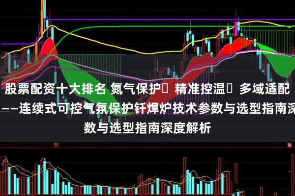 股票配资十大排名 氮气保护・精准控温・多域适配"——连续式可控气氛保护钎焊炉技术参数与选型指南深度解析
