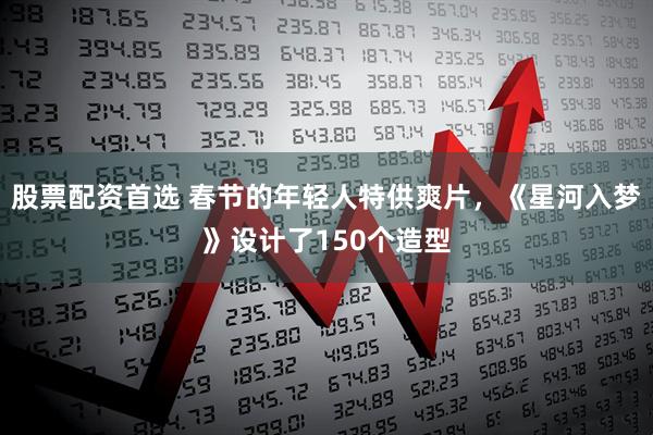 股票配资首选 春节的年轻人特供爽片，《星河入梦》设计了150个造型