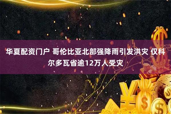 华夏配资门户 哥伦比亚北部强降雨引发洪灾 仅科尔多瓦省逾12万人受灾