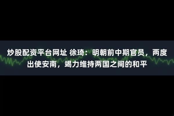 炒股配资平台网址 徐琦：明朝前中期官员，两度出使安南，竭力维持两国之间的和平
