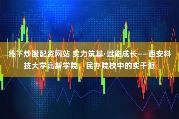 线下炒股配资网站 实力筑基·赋能成长——西安科技大学高新学院，民办院校中的实干派