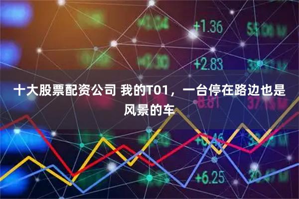 十大股票配资公司 我的T01，一台停在路边也是风景的车