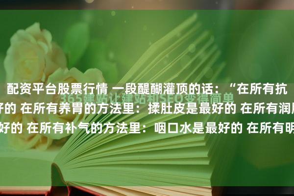 配资平台股票行情 一段醍醐灌顶的话：“在所有抗衰的方法里：提肛是最好的 在所有养胃的方法里：揉肚皮是最好的 在所有润肤的方法里：搓脸是最好的 在所有补气的方法里：咽口水是最好的 在所有明目的方法里：转眼球是最好的 在所有补肾的方法里：搓耳朵是最好的。”我敢说，这是整个互联网，把“抗衰...
