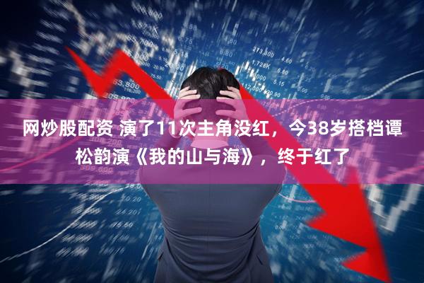 网炒股配资 演了11次主角没红，今38岁搭档谭松韵演《我的山与海》，终于红了