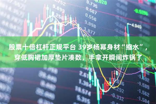 股票十倍杠杆正规平台 39岁杨幂身材“缩水”，穿低胸裙加厚垫片凑数，手拿开瞬间炸锅了