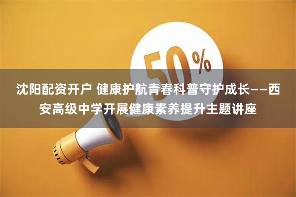 沈阳配资开户 健康护航青春科普守护成长——西安高级中学开展健康素养提升主题讲座