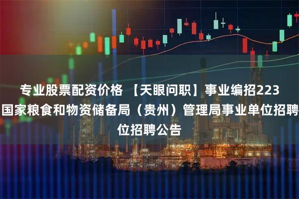 专业股票配资价格 【天眼问职】事业编招223名！国家粮食和物资储备局（贵州）管理局事业单位招聘公告